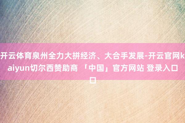 开云体育泉州全力大拼经济、大合手发展-开云官网kaiyun切尔西赞助商 「中国」官方网站 登录入口