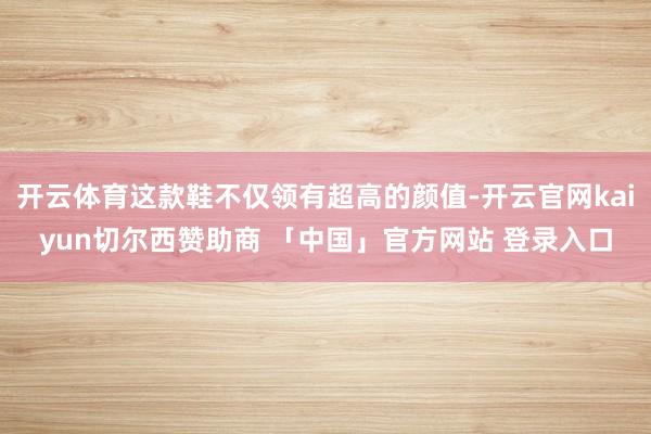 开云体育这款鞋不仅领有超高的颜值-开云官网kaiyun切尔西赞助商 「中国」官方网站 登录入口