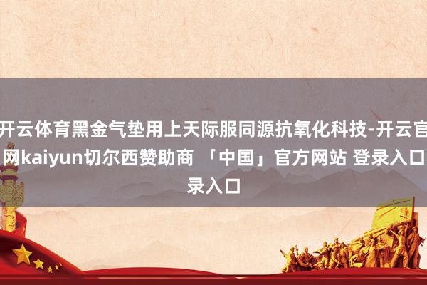 开云体育黑金气垫用上天际服同源抗氧化科技-开云官网kaiyun切尔西赞助商 「中国」官方网站 登录入口