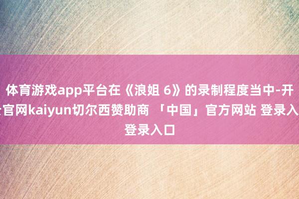 体育游戏app平台在《浪姐 6》的录制程度当中-开云官网kaiyun切尔西赞助商 「中国」官方网站 登录入口