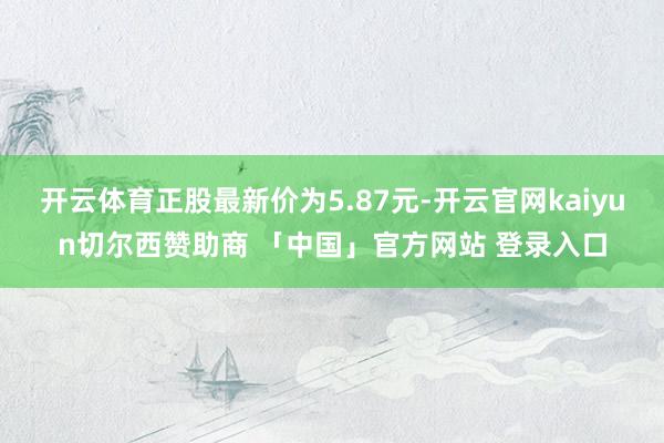 开云体育正股最新价为5.87元-开云官网kaiyun切尔西赞助商 「中国」官方网站 登录入口