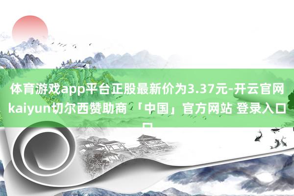 体育游戏app平台正股最新价为3.37元-开云官网kaiyun切尔西赞助商 「中国」官方网站 登录入口