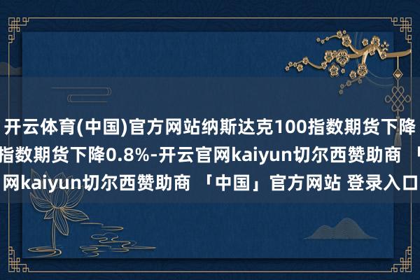 开云体育(中国)官方网站纳斯达克100指数期货下降至1%；尺度普尔500指数期货下降0.8%-开云官网kaiyun切尔西赞助商 「中国」官方网站 登录入口