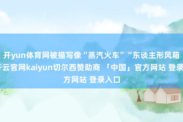 开yun体育网被描写像“蒸汽火车”“东谈主形风箱”-开云官网kaiyun切尔西赞助商 「中国」官方网站 登录入口