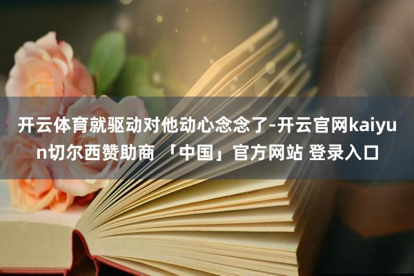 开云体育就驱动对他动心念念了-开云官网kaiyun切尔西赞助商 「中国」官方网站 登录入口