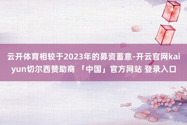 云开体育相较于2023年的募资蓄意-开云官网kaiyun切尔西赞助商 「中国」官方网站 登录入口