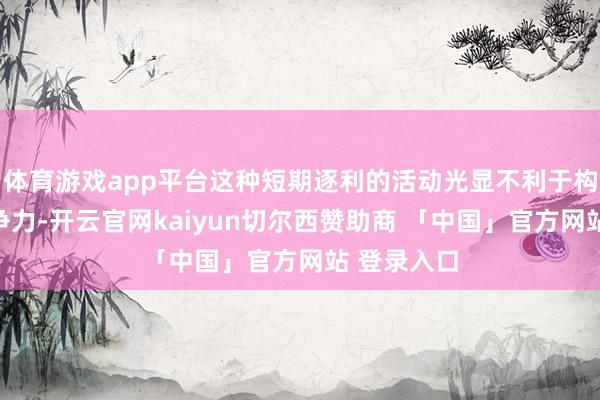 体育游戏app平台这种短期逐利的活动光显不利于构建中枢竞争力-开云官网kaiyun切尔西赞助商 「中国」官方网站 登录入口