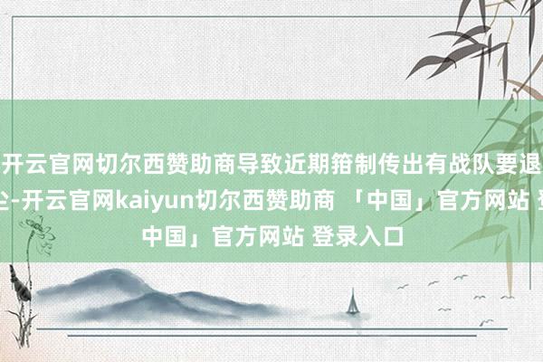 开云官网切尔西赞助商导致近期箝制传出有战队要退出的音尘-开云官网kaiyun切尔西赞助商 「中国」官方网站 登录入口