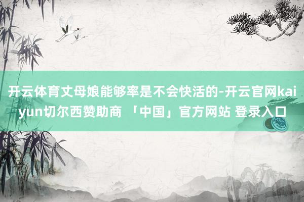 开云体育丈母娘能够率是不会快活的-开云官网kaiyun切尔西赞助商 「中国」官方网站 登录入口