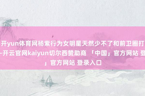 开yun体育网杨紫行为女明星天然少不了和前卫圈打交说念-开云官网kaiyun切尔西赞助商 「中国」官方网站 登录入口