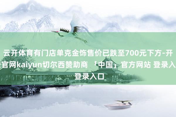 云开体育有门店单克金饰售价已跌至700元下方-开云官网kaiyun切尔西赞助商 「中国」官方网站 登录入口