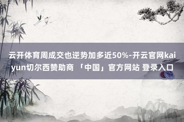 云开体育周成交也逆势加多近50%-开云官网kaiyun切尔西赞助商 「中国」官方网站 登录入口