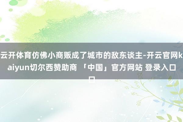 云开体育仿佛小商贩成了城市的敌东谈主-开云官网kaiyun切尔西赞助商 「中国」官方网站 登录入口