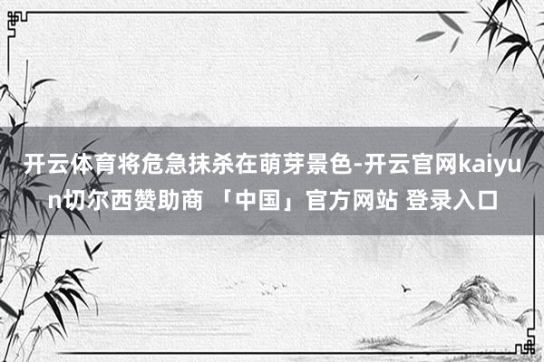 开云体育将危急抹杀在萌芽景色-开云官网kaiyun切尔西赞助商 「中国」官方网站 登录入口
