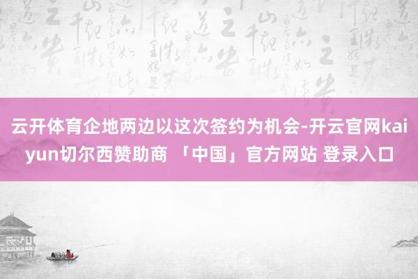 云开体育企地两边以这次签约为机会-开云官网kaiyun切尔西赞助商 「中国」官方网站 登录入口