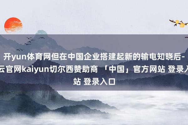 开yun体育网但在中国企业搭建起新的输电知晓后-开云官网kaiyun切尔西赞助商 「中国」官方网站 登录入口