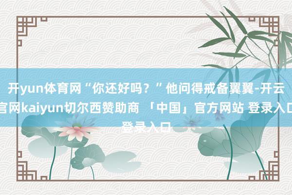 开yun体育网“你还好吗？”他问得戒备翼翼-开云官网kaiyun切尔西赞助商 「中国」官方网站 登录入口