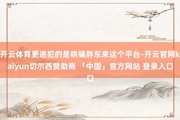 开云体育更进犯的是哄骗胖东来这个平台-开云官网kaiyun切尔西赞助商 「中国」官方网站 登录入口
