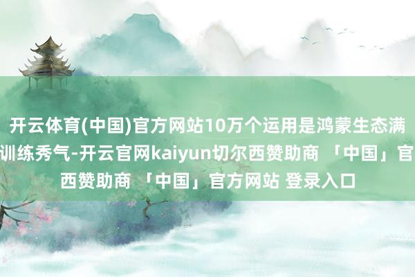 开云体育(中国)官方网站10万个运用是鸿蒙生态满足消耗者需求的训练秀气-开云官网kaiyun切尔西赞助商 「中国」官方网站 登录入口