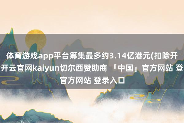 体育游戏app平台筹集最多约3.14亿港元(扣除开支前)-开云官网kaiyun切尔西赞助商 「中国」官方网站 登录入口