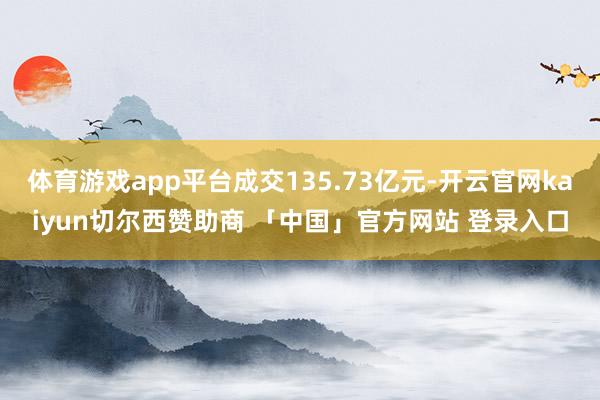 体育游戏app平台成交135.73亿元-开云官网kaiyun切尔西赞助商 「中国」官方网站 登录入口