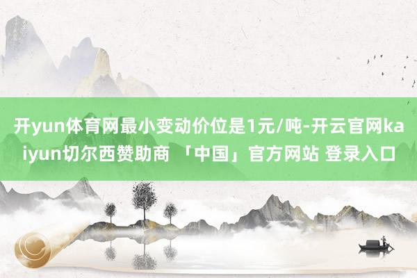 开yun体育网最小变动价位是1元/吨-开云官网kaiyun切尔西赞助商 「中国」官方网站 登录入口