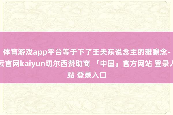 体育游戏app平台等于下了王夫东说念主的雅瞻念-开云官网kaiyun切尔西赞助商 「中国」官方网站 登录入口