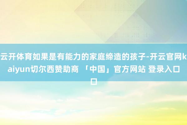 云开体育如果是有能力的家庭缔造的孩子-开云官网kaiyun切尔西赞助商 「中国」官方网站 登录入口
