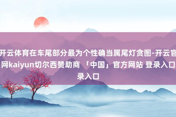 开云体育在车尾部分最为个性确当属尾灯贪图-开云官网kaiyun切尔西赞助商 「中国」官方网站 登录入口