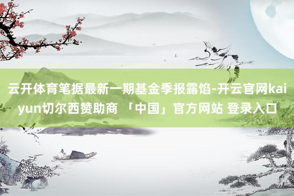 云开体育笔据最新一期基金季报露馅-开云官网kaiyun切尔西赞助商 「中国」官方网站 登录入口