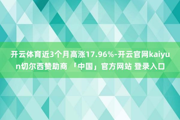 开云体育近3个月高涨17.96%-开云官网kaiyun切尔西赞助商 「中国」官方网站 登录入口