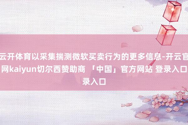 云开体育以采集揣测微软买卖行为的更多信息-开云官网kaiyun切尔西赞助商 「中国」官方网站 登录入口