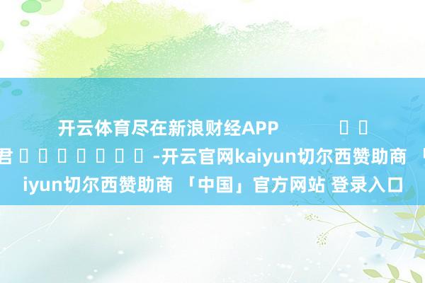 开云体育尽在新浪财经APP            						牵累剪辑：卢昱君 							-开云官网kaiyun切尔西赞助商 「中国」官方网站 登录入口