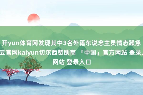 开yun体育网发现其中3名外籍东说念主员情态躁急-开云官网kaiyun切尔西赞助商 「中国」官方网站 登录入口