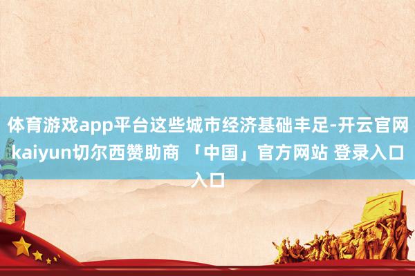 体育游戏app平台这些城市经济基础丰足-开云官网kaiyun切尔西赞助商 「中国」官方网站 登录入口