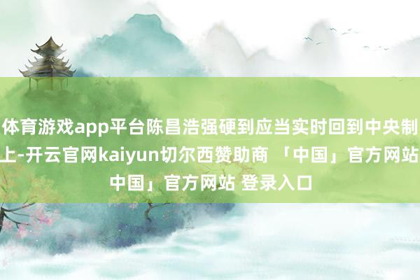 体育游戏app平台陈昌浩强硬到应当实时回到中央制定的道路上-开云官网kaiyun切尔西赞助商 「中国」官方网站 登录入口