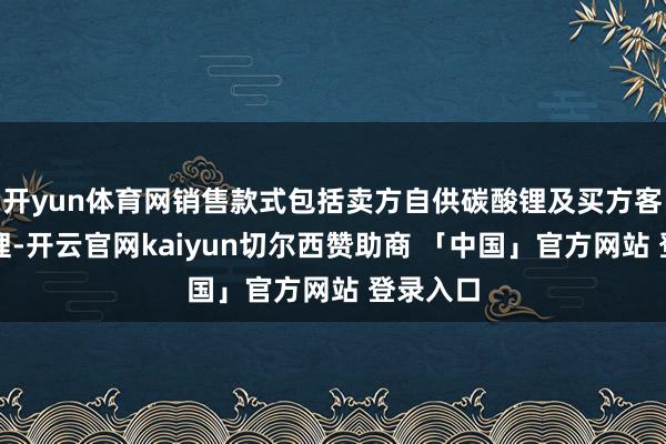 开yun体育网销售款式包括卖方自供碳酸锂及买方客供碳酸锂-开云官网kaiyun切尔西赞助商 「中国」官方网站 登录入口