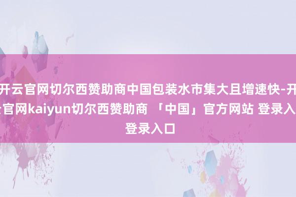 开云官网切尔西赞助商中国包装水市集大且增速快-开云官网kaiyun切尔西赞助商 「中国」官方网站 登录入口