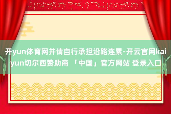 开yun体育网并请自行承担沿路连累-开云官网kaiyun切尔西赞助商 「中国」官方网站 登录入口