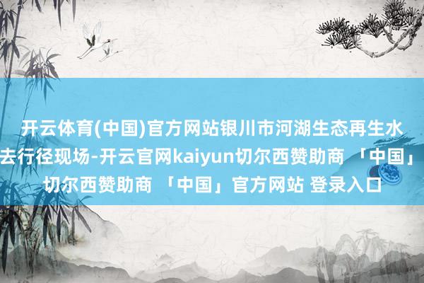 开云体育(中国)官方网站　　银川市河湖生态再生水诈欺置换用水权来去行径现场-开云官网kaiyun切尔西赞助商 「中国」官方网站 登录入口