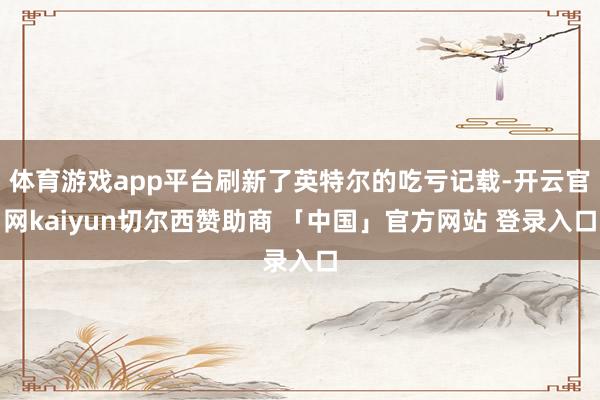 体育游戏app平台刷新了英特尔的吃亏记载-开云官网kaiyun切尔西赞助商 「中国」官方网站 登录入口