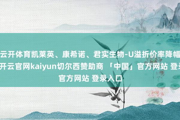 云开体育凯莱英、康希诺、君实生物-U溢折价率降幅居前-开云官网kaiyun切尔西赞助商 「中国」官方网站 登录入口