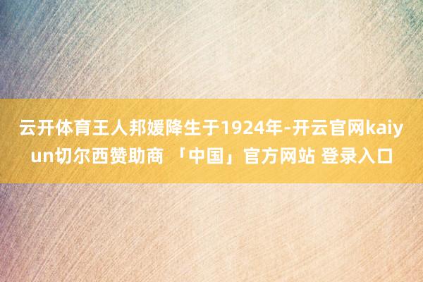 云开体育王人邦媛降生于1924年-开云官网kaiyun切尔西赞助商 「中国」官方网站 登录入口