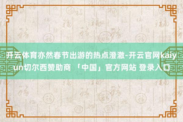开云体育亦然春节出游的热点澄澈-开云官网kaiyun切尔西赞助商 「中国」官方网站 登录入口