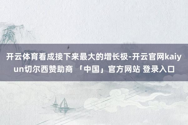 开云体育看成接下来最大的增长极-开云官网kaiyun切尔西赞助商 「中国」官方网站 登录入口