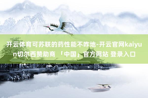 开云体育可苏联的药性能不咋地-开云官网kaiyun切尔西赞助商 「中国」官方网站 登录入口