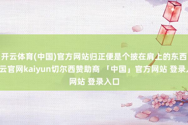 开云体育(中国)官方网站归正便是个披在肩上的东西-开云官网kaiyun切尔西赞助商 「中国」官方网站 登录入口