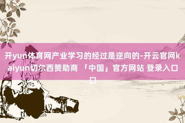 开yun体育网产业学习的经过是逆向的-开云官网kaiyun切尔西赞助商 「中国」官方网站 登录入口