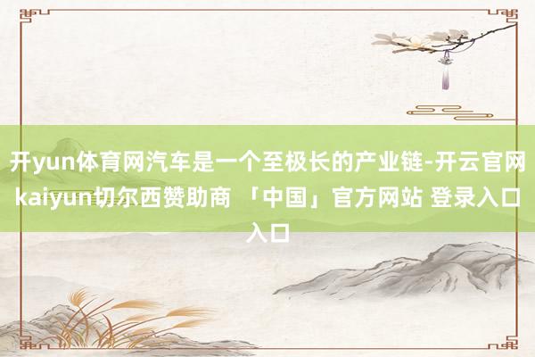开yun体育网汽车是一个至极长的产业链-开云官网kaiyun切尔西赞助商 「中国」官方网站 登录入口