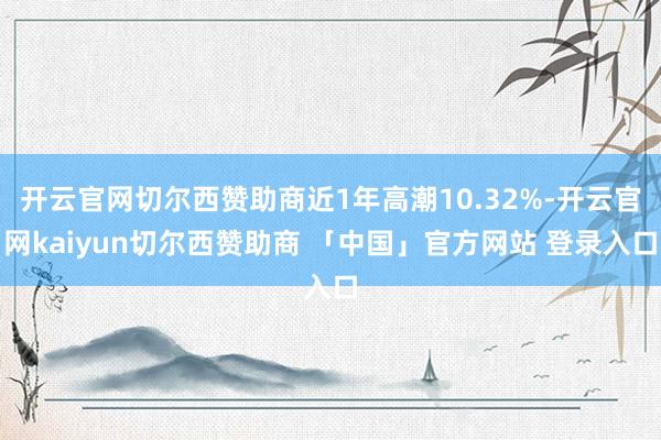 开云官网切尔西赞助商近1年高潮10.32%-开云官网kaiyun切尔西赞助商 「中国」官方网站 登录入口